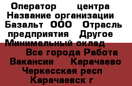 Оператор Call-центра › Название организации ­ Базальт, ООО › Отрасль предприятия ­ Другое › Минимальный оклад ­ 22 000 - Все города Работа » Вакансии   . Карачаево-Черкесская респ.,Карачаевск г.